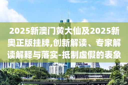 2025新澳门黄大仙及2025新奥正版挂牌,创新解读、专家解读解释与落实-抵制虚假的表象